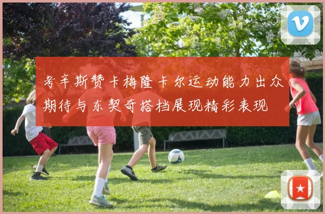 考辛斯赞卡梅隆卡尔运动能力出众期待与东契奇搭档展现精彩表现