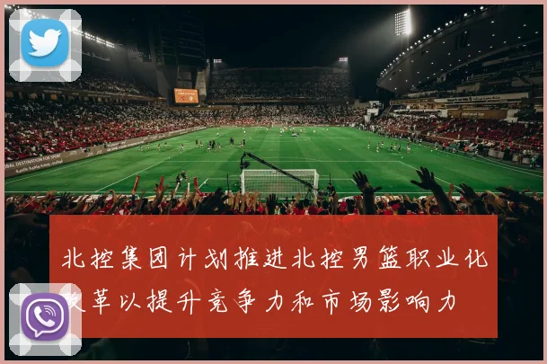 北控集团计划推进北控男篮职业化改革以提升竞争力和市场影响力