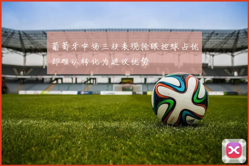 葡萄牙中场三核表现抢眼控球占优却难以转化为进攻优势
