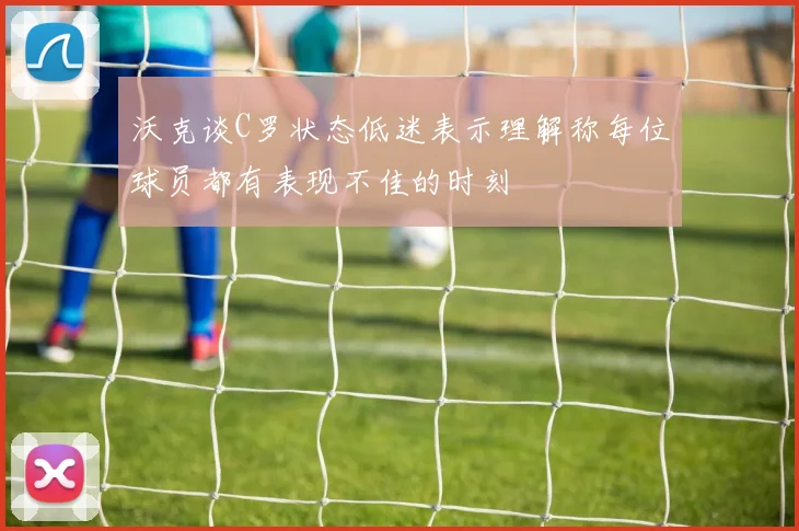 沃克谈C罗状态低迷表示理解称每位球员都有表现不佳的时刻