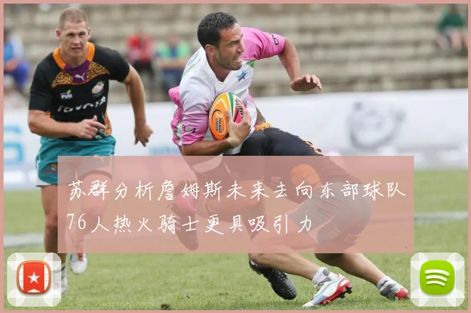 苏群分析詹姆斯未来去向东部球队76人热火骑士更具吸引力