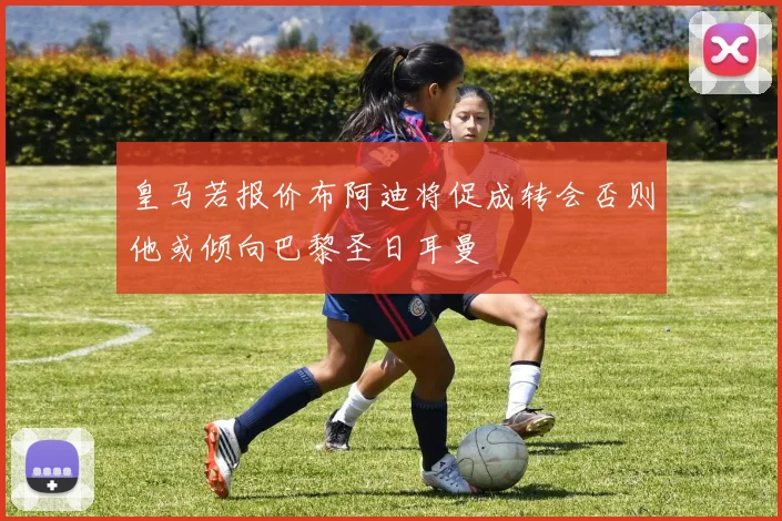皇马若报价布阿迪将促成转会否则他或倾向巴黎圣日耳曼