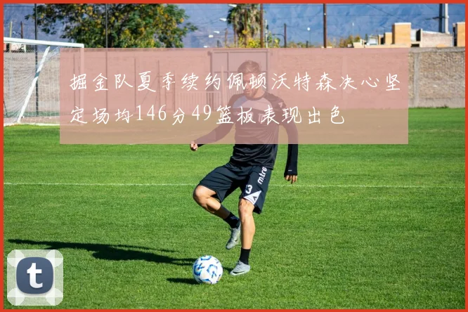 掘金队夏季续约佩顿沃特森决心坚定场均146分49篮板表现出色