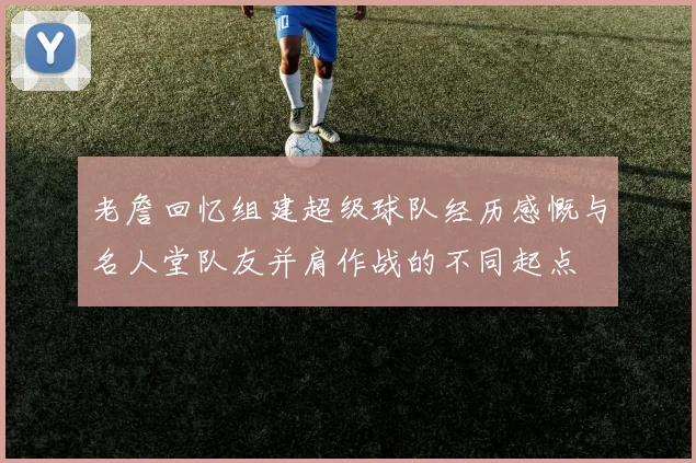 老詹回忆组建超级球队经历感慨与名人堂队友并肩作战的不同起点