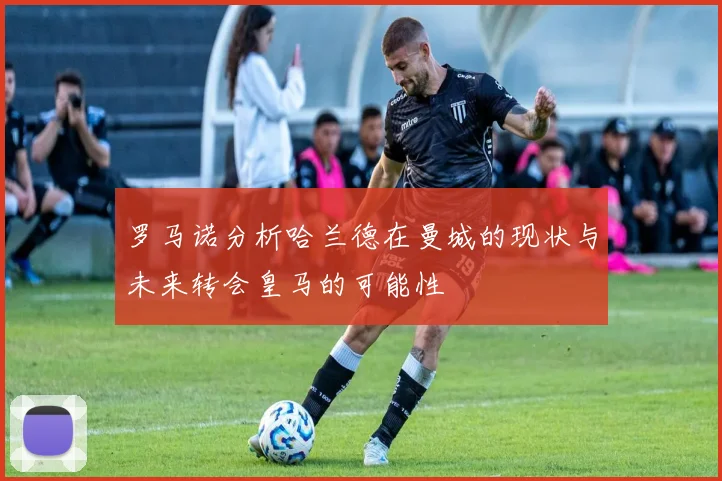 罗马诺分析哈兰德在曼城的现状与未来转会皇马的可能性