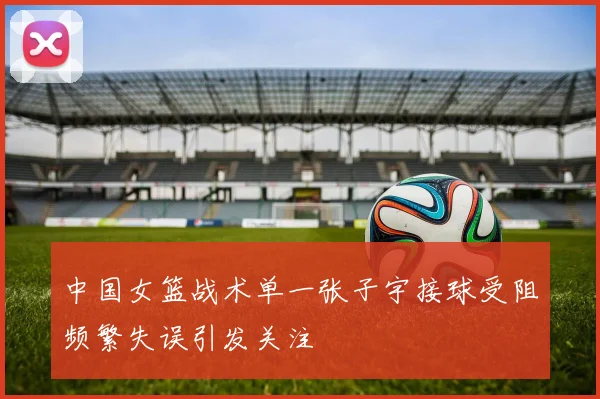 中国女篮战术单一张子宇接球受阻频繁失误引发关注