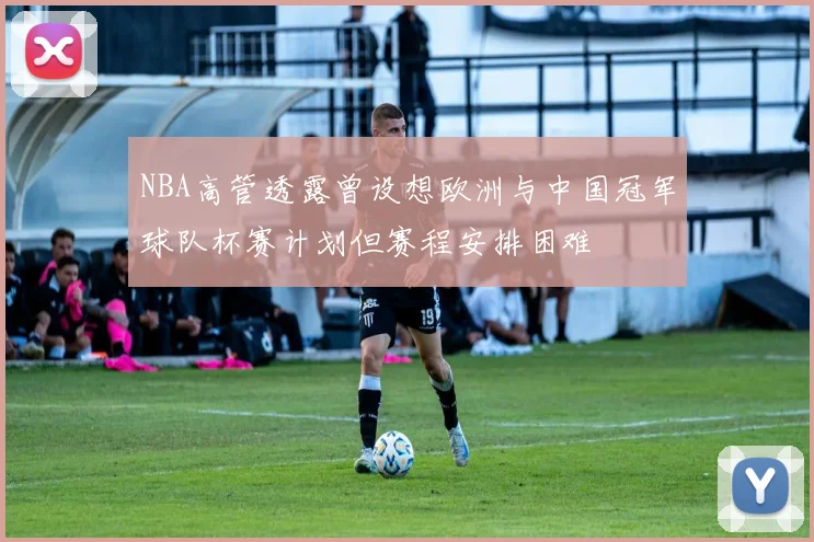 NBA高管透露曾设想欧洲与中国冠军球队杯赛计划但赛程安排困难