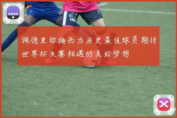 佩德里称梅西为历史最佳球员期待世界杯决赛相遇的美好梦想