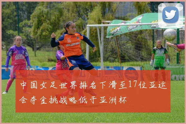 中国女足世界排名下滑至17位亚运会夺金挑战略低于亚洲杯